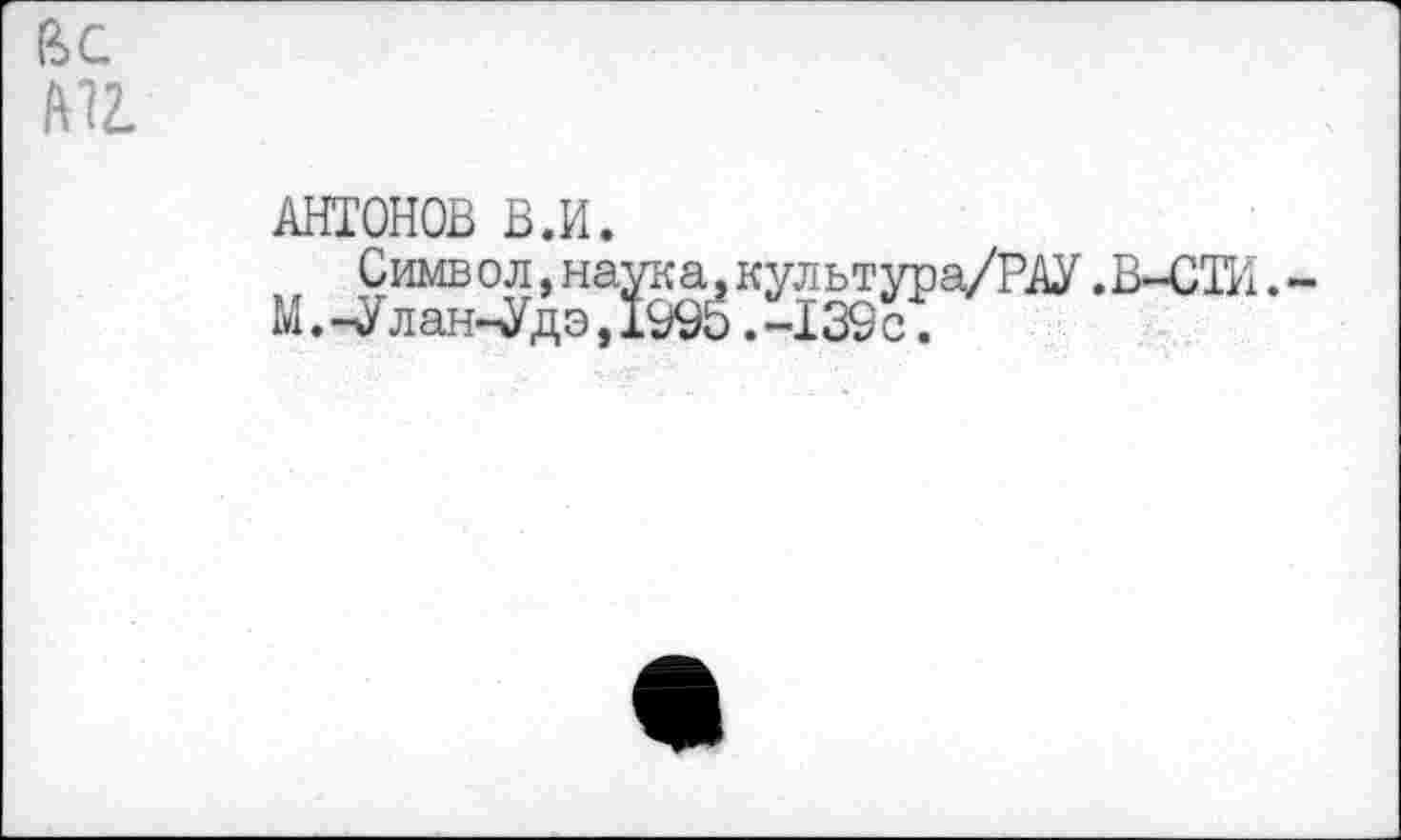 ﻿Г6С мг.
АНТОНОВ В.И.
Симв ол,наука.культура/РАУ.В-СТИ.-М.-Улан-Удэ,199Ь.-139 с.